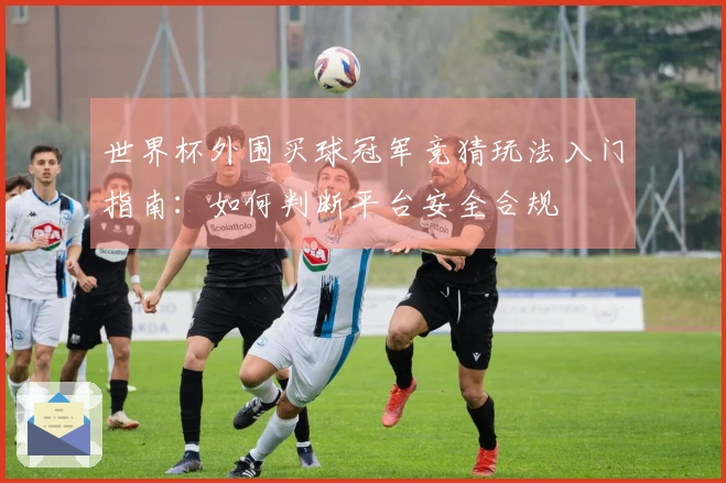 世界杯外围买球冠军竞猜玩法入门指南：如何判断平台安全合规